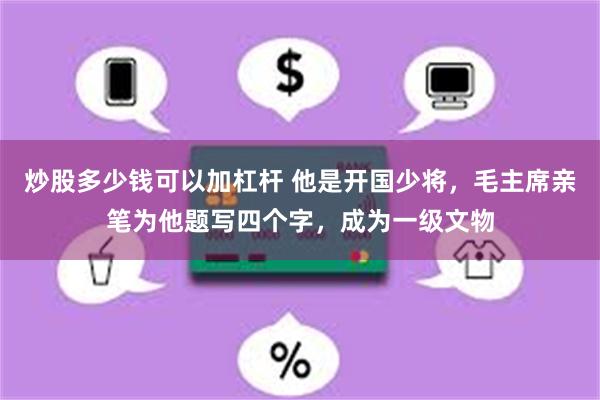 炒股多少钱可以加杠杆 他是开国少将，毛主席亲笔为他题写四个字，成为一级文物