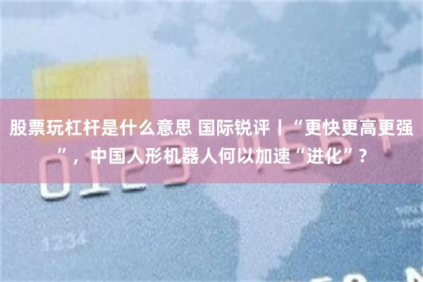股票玩杠杆是什么意思 国际锐评丨“更快更高更强”,中国人形机器人何以加速“进化”?