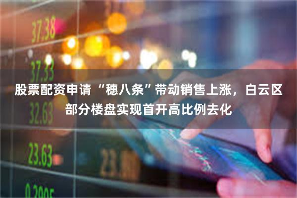 股票配资申请 “穗八条”带动销售上涨，白云区部分楼盘实现首开高比例去化