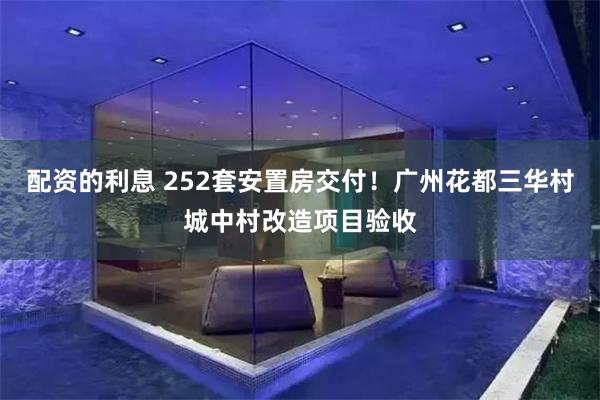 配资的利息 252套安置房交付！广州花都三华村城中村改造项目验收