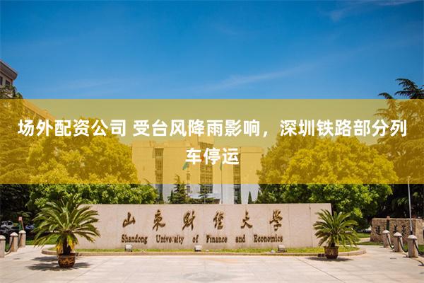 场外配资公司 受台风降雨影响，深圳铁路部分列车停运