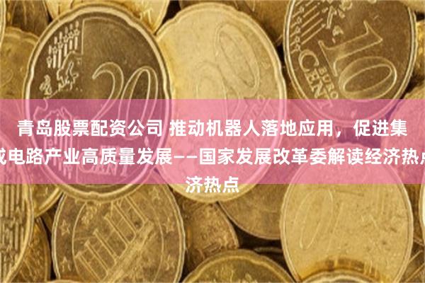 青岛股票配资公司 推动机器人落地应用，促进集成电路产业高质量发展——国家发展改革委解读经济热点