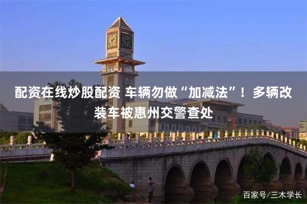配资在线炒股配资 车辆勿做“加减法”！多辆改装车被惠州交警查处