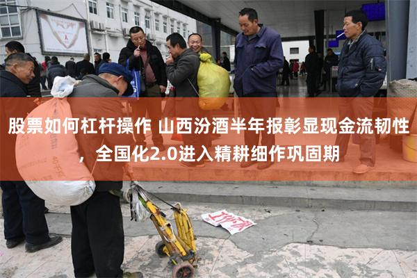 股票如何杠杆操作 山西汾酒半年报彰显现金流韧性，全国化2.0进入精耕细作巩固期
