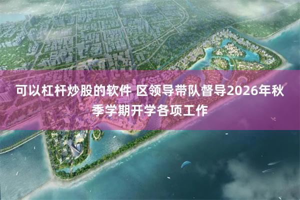 可以杠杆炒股的软件 区领导带队督导2026年秋季学期开学各项工作