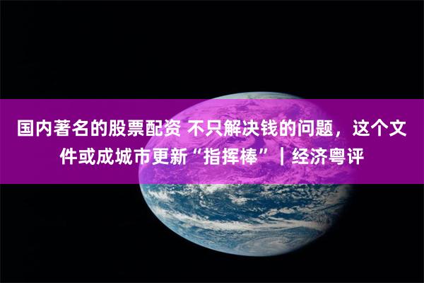 国内著名的股票配资 不只解决钱的问题，这个文件或成城市更新“指挥棒”｜经济粤评