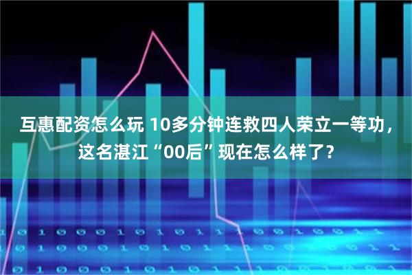互惠配资怎么玩 10多分钟连救四人荣立一等功，这名湛江“00后”现在怎么样了？