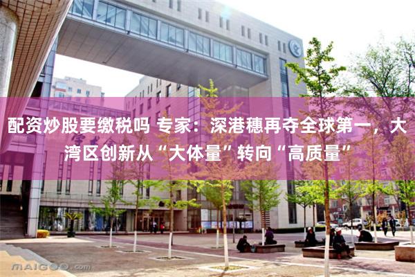 配资炒股要缴税吗 专家：深港穗再夺全球第一，大湾区创新从“大体量”转向“高质量”