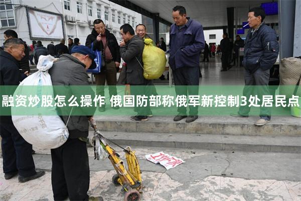 融资炒股怎么操作 俄国防部称俄军新控制3处居民点