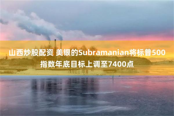 山西炒股配资 美银的Subramanian将标普500指数年底目标上调至7400点