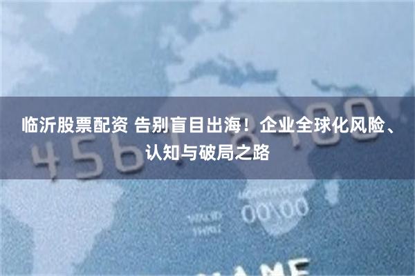 临沂股票配资 告别盲目出海！企业全球化风险、认知与破局之路