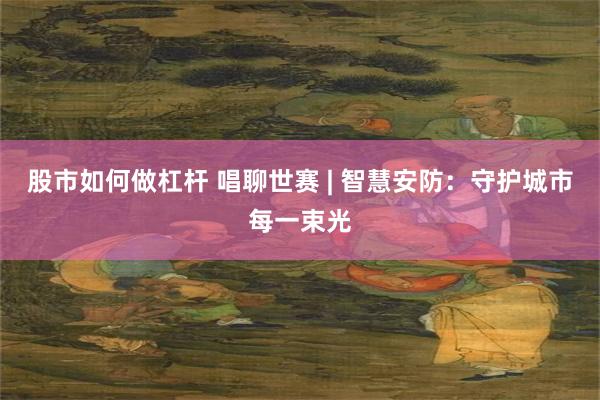 股市如何做杠杆 唱聊世赛 | 智慧安防：守护城市每一束光
