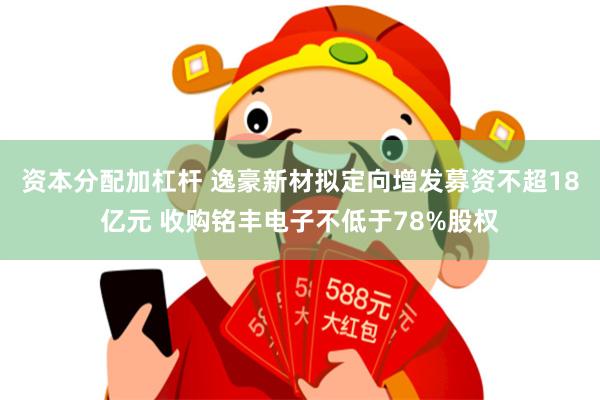 资本分配加杠杆 逸豪新材拟定向增发募资不超18亿元 收购铭丰电子不低于78%股权