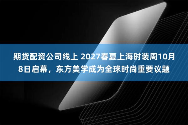 期货配资公司线上 2027春夏上海时装周10月8日启幕，东方美学成为全球时尚重要议题
