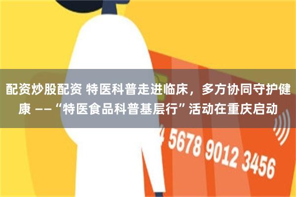 配资炒股配资 特医科普走进临床,多方协同守护健康 ——“特医食品科普基层行”活动在重庆启动