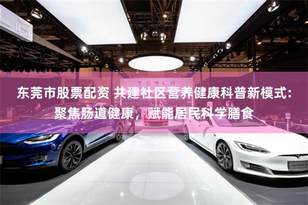 东莞市股票配资 共建社区营养健康科普新模式:聚焦肠道健康,赋能居民科学膳食