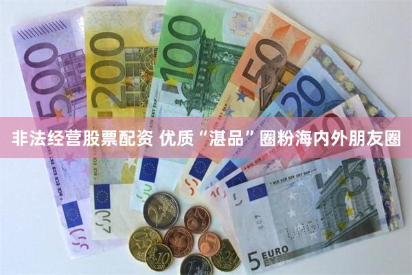 非法经营股票配资 优质“湛品”圈粉海内外朋友圈