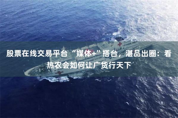 股票在线交易平台 “媒体+”搭台，湛品出圈：看热农会如何让广货行天下