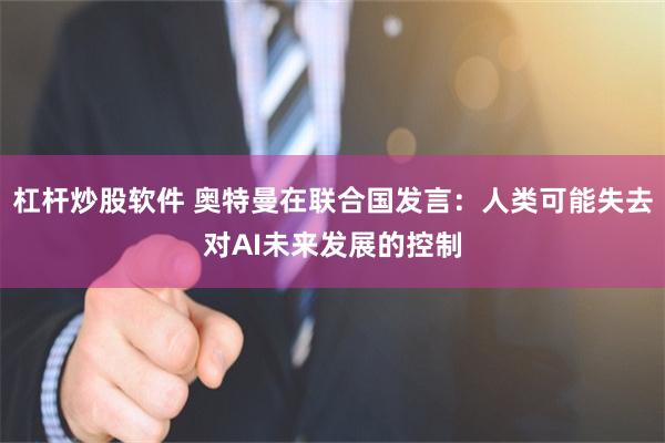 杠杆炒股软件 奥特曼在联合国发言：人类可能失去对AI未来发展的控制