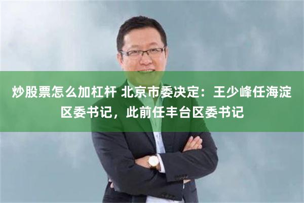 炒股票怎么加杠杆 北京市委决定：王少峰任海淀区委书记，此前任丰台区委书记