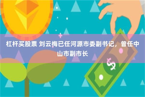 杠杆买股票 刘云梅已任河源市委副书记，曾任中山市副市长