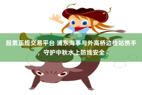 股票正规交易平台 浦东海事与外高桥边检站携手，守护中秋水上防线安全