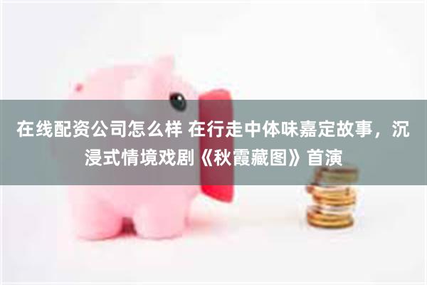 在线配资公司怎么样 在行走中体味嘉定故事，沉浸式情境戏剧《秋霞藏图》首演
