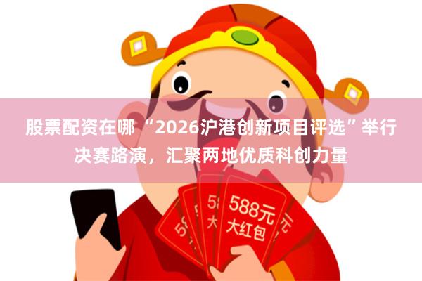 股票配资在哪 “2026沪港创新项目评选”举行决赛路演，汇聚两地优质科创力量