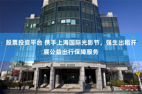 股票投资平台 携手上海国际光影节，强生出租开展公益出行保障服务