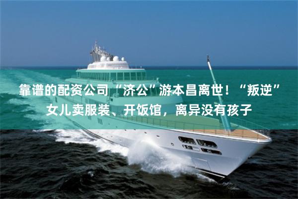靠谱的配资公司 “济公”游本昌离世!“叛逆”女儿卖服装、开饭馆,离异没有孩子