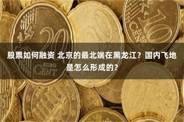 股票如何融资 北京的最北端在黑龙江？国内飞地是怎么形成的？