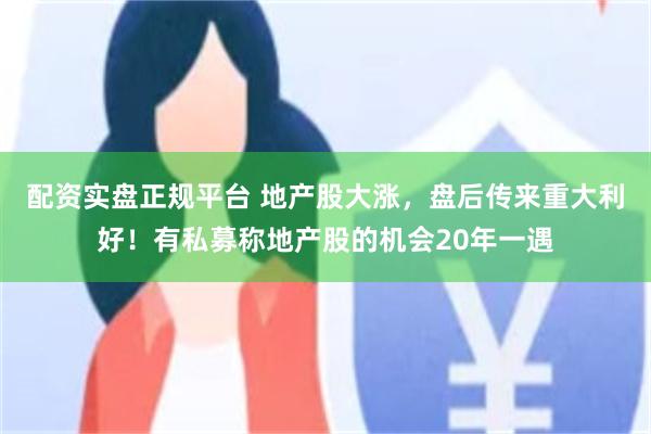 配资实盘正规平台 地产股大涨，盘后传来重大利好！有私募称地产股的机会20年一遇