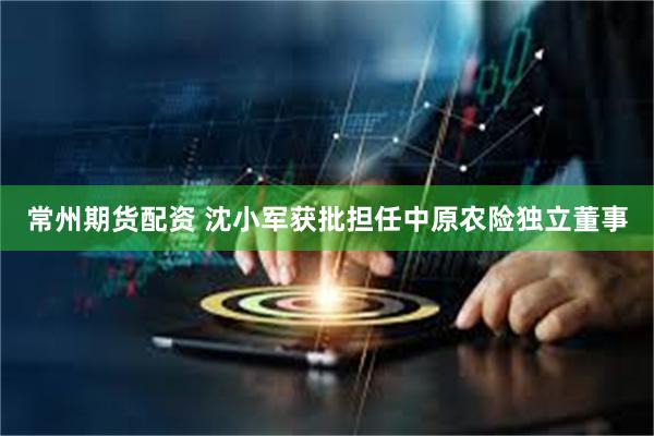 常州期货配资 沈小军获批担任中原农险独立董事