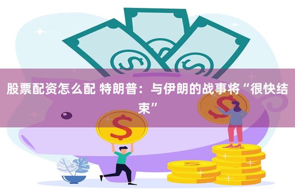 股票配资怎么配 特朗普：与伊朗的战事将“很快结束”
