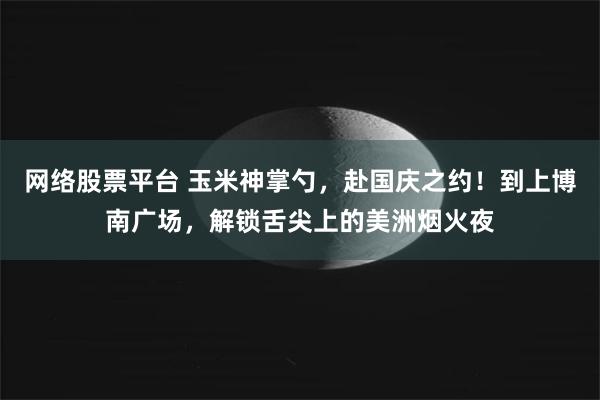 网络股票平台 玉米神掌勺，赴国庆之约！到上博南广场，解锁舌尖上的美洲烟火夜
