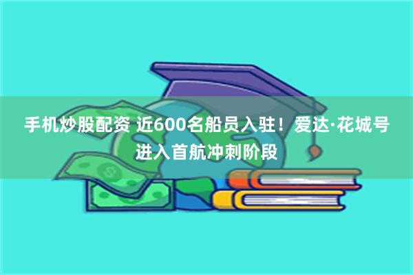 手机炒股配资 近600名船员入驻！爱达·花城号进入首航冲刺阶段