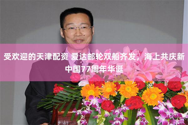 受欢迎的天津配资 爱达邮轮双船齐发，海上共庆新中国77周年华诞