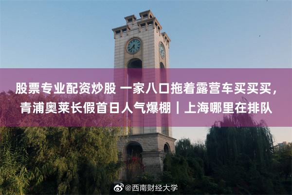 股票专业配资炒股 一家八口拖着露营车买买买，青浦奥莱长假首日人气爆棚｜上海哪里在排队