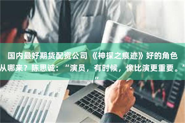 国内最好期货配资公司 《神探之痕迹》好的角色从哪来？陈思诚：“演员，有时候，像比演更重要。”