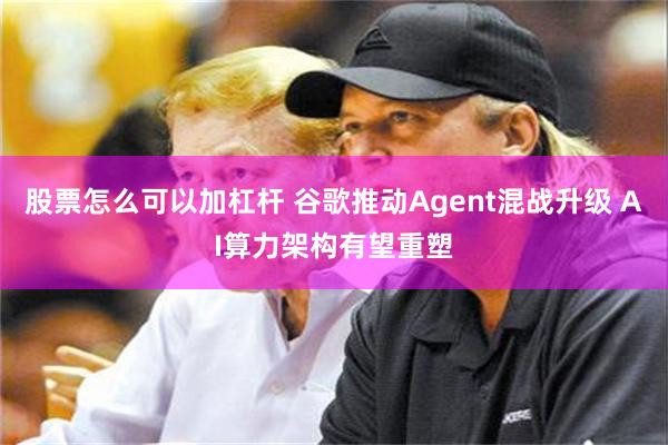 股票怎么可以加杠杆 谷歌推动Agent混战升级 AI算力架构有望重塑