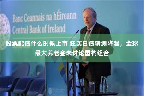 股票配债什么时候上市 狂买日债猜测降温，全球最大养老金未讨论重构组合