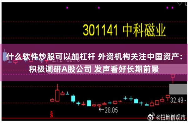 什么软件炒股可以加杠杆 外资机构关注中国资产：积极调研A股公司 发声看好长期前景