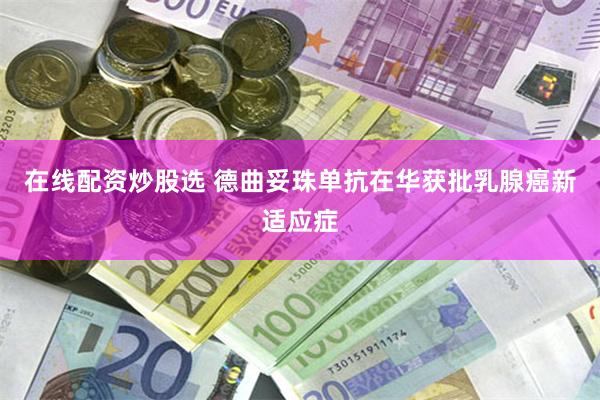 在线配资炒股选 德曲妥珠单抗在华获批乳腺癌新适应症