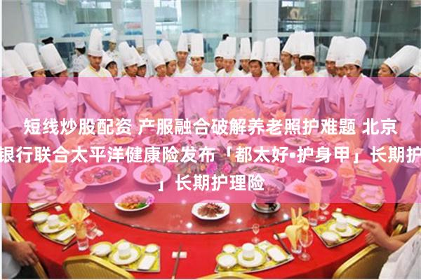 短线炒股配资 产服融合破解养老照护难题 北京农商银行联合太平洋健康险发布「都太好•护身甲」长期护理险