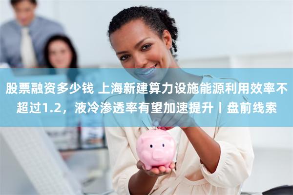 股票融资多少钱 上海新建算力设施能源利用效率不超过1.2，液冷渗透率有望加速提升丨盘前线索