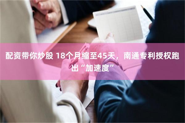 配资带你炒股 18个月缩至45天，南通专利授权跑出“加速度”
