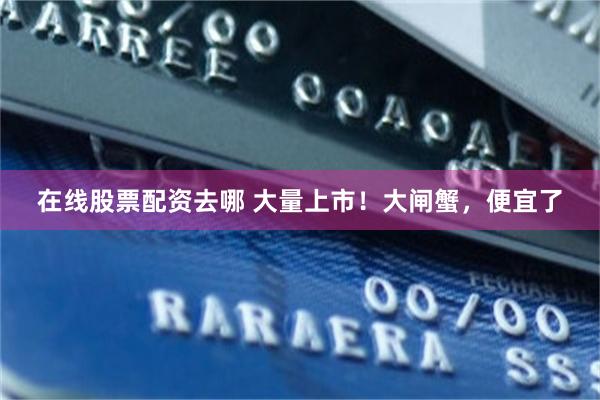 在线股票配资去哪 大量上市！大闸蟹，便宜了