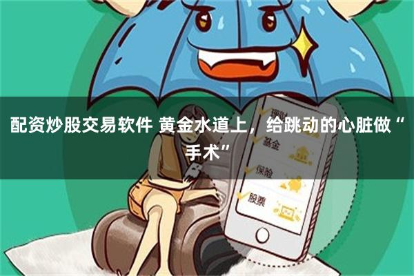 配资炒股交易软件 黄金水道上，给跳动的心脏做“手术”