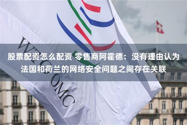 股票配资怎么配资 零售商阿霍德：没有理由认为法国和荷兰的网络安全问题之间存在关联