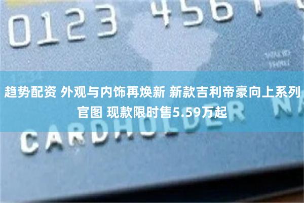趋势配资 外观与内饰再焕新 新款吉利帝豪向上系列官图 现款限时售5.59万起